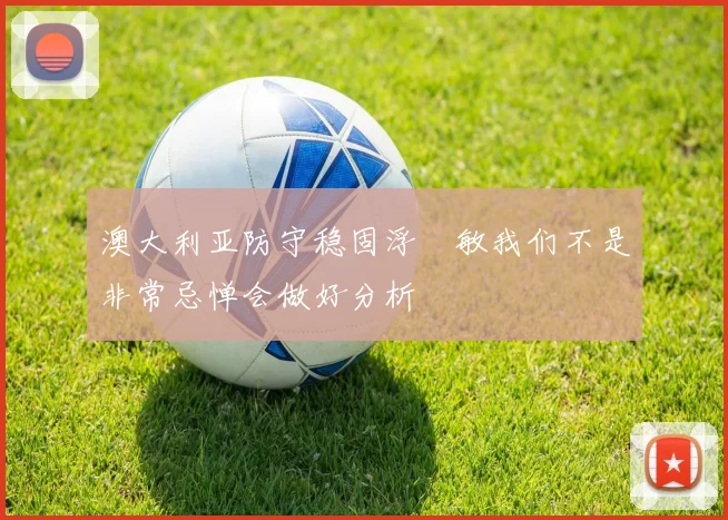 澳大利亚防守稳固浮嶋敏我们不是非常忌惮会做好分析